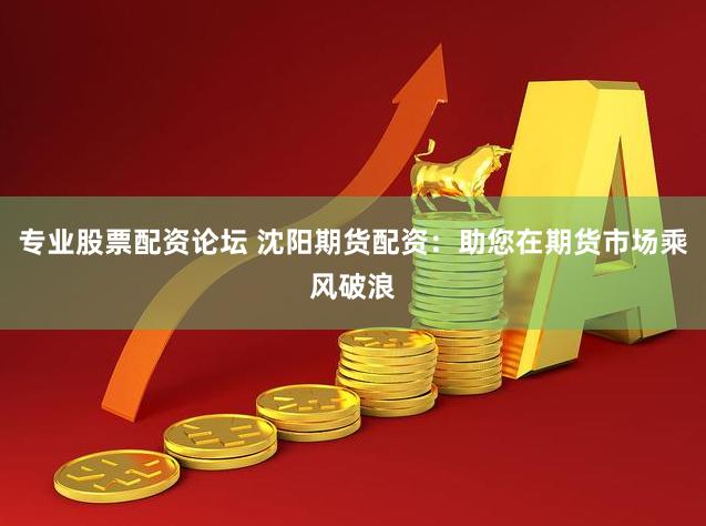 专业股票配资论坛 沈阳期货配资：助您在期货市场乘风破浪